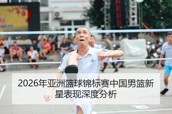 2026年亚洲篮球锦标赛中国男篮新星表现深度分析